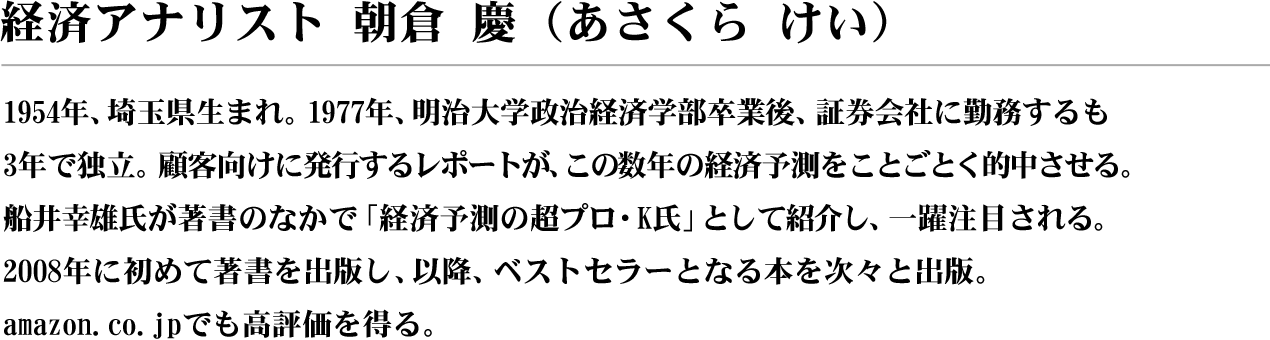 経済アナリスト?朝倉 慶（あさくら けい）1954年、埼玉県生まれ。1977年、明治大学政治経済学部卒業後、証券会社に勤務するも３年で独立。顧客向けに発行するレポートが、この数年の経済予測をことごとく的中させる。船井幸雄氏が著書のなかで「経済予測の超プロ・K氏」として紹介し、一躍注目される。2008年に初めて著書を出版し、以降、ベストセラーとなる本を次々と出版。amazon.co.jpでも高評価を得る。