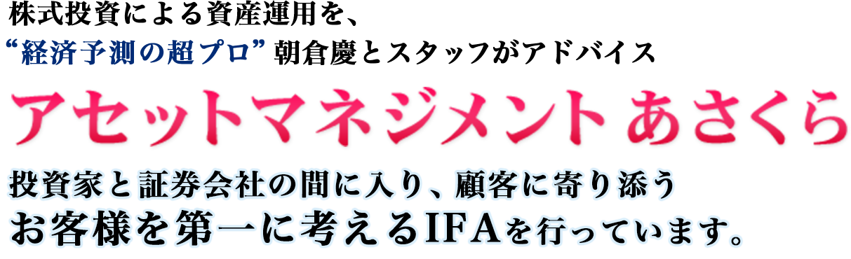 株式投資による資産運用を“経済予測の超プロ”朝倉慶とスタッフがアドバイスアセットマネジメント あさくら投資家と証券会社の間に入り、顧客に寄り添うお客様を第一に考えるIFAを行っています。
