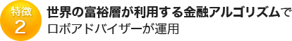 特徴2 世界の富裕層が利用する金融アルゴリズムで ロボアドバイザーが運用