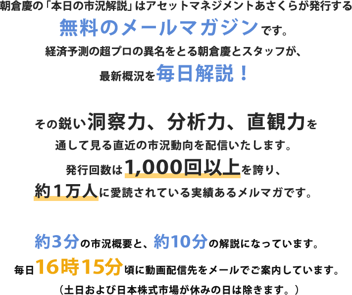 朝倉慶の「本日の市況解説」はアセットマネジメントあさくらが発行する無料のメールマガジンです。経済予測の超プロの異名をとる朝倉慶が、最新概況を毎日解説!
その鋭い洞察力、分析力、直観力を通して見る直近の市況動向を配信いたします。発行回数は800回以上を誇り、約1万人に愛読されている実績あるメルマガです。約7分程度の音声データによる株式概況を含み毎日16時に無料配信中!(土日は除きます)