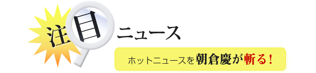 注目ニュース、ホットニュースを朝倉慶が斬る！