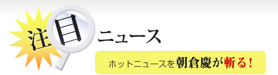 注目ニュース、ホットニュースを朝倉慶が斬る！